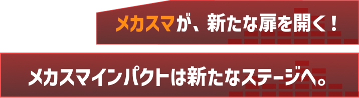 メカスマが、新たな扉を開く！メカスマインパクトは新たなステージへ。